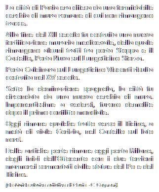 Casella di testo: La citt di Pavia era difesa da una formidabile cerchia di mura romane di cui non rimangono tracce.
Alla fine del XII secolo fu costruita una nuova fortificazione muraria medioevale, della quale rimangono alcuni tratti tra porta Stoppa e il Castello, Porta Nuva sul Lungoticino Sforza.
Porta Calcinara sul Lungoticino Visconti risulta costruita nel XV secolo.
Sotto la dominazione spagnola, la citt fu circondata da una nuova cerchia di mura. Imponentissime a vedersi, furono demolite dopo il primo conflitto mondiale.
Oggi rimane qualche tratto verso il Ticino, a met di viale Gorizia, nel Castello sul lato nord.
Delle antiche porte rimane oggi porta Milano, degli inizi dell'Ottocento con i due torrioni marmorei sormontati dalle statue del Po e del Ticino.
(da Guida storica artistica di Pavia - F. Fagnani)
