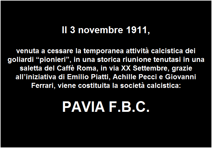 Casella di testo:  
 
Il 3 novembre 1911,

venuta a cessare la temporanea attivit calcistica dei goliardi pionieri, in una storica riunione tenutasi in una saletta del Caff Roma, in via XX Settembre, grazie alliniziativa di Emilio Piatti, Achille Pecci e Giovanni Ferrari, viene costituita la societ calcistica:

PAVIA F.B.C.
 


 
