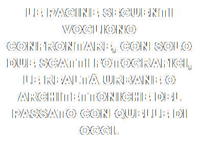 Casella di testo: LE PAGINE SEGUENTI VOGLIONO CONFRONTARE, CON SOLO DUE SCATTI FOTOGRAFICI, LE REALT URBANE O ARCHITETTONICHE DEL PASSATO CON QUELLE DI OGGI.
IN PRATICA ANGOLI DELLA CITT COME SONO E COME ERANO UNA VOLTA 
