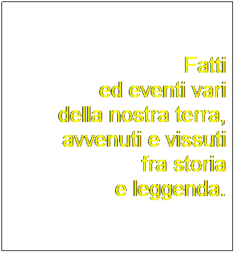 Casella di testo: Fatti
ed eventi vari 
della nostra terra, avvenuti e vissuti
fra storia
e leggenda.
