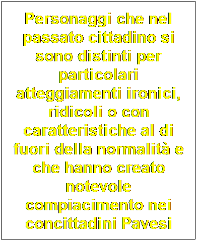 Casella di testo: Personaggi che nel passato cittadino si sono distinti per particolari atteggiamenti ironici, ridicoli o con caratteristiche al di fuori della normalit e che hanno creato notevole compiacimento nei concittadini Pavesi
