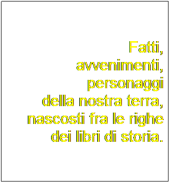 Casella di testo: Fatti,
avvenimenti,
personaggi
della nostra terra, nascosti fra le righe
dei libri di storia.
