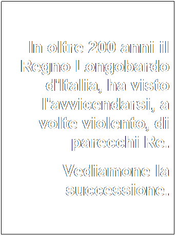 Casella di testo: In oltre 200 anni il Regno Longobardo d'Italia, ha visto l'avvicendarsi, a volte violento, di parecchi Re.
Vediamone la successione.
