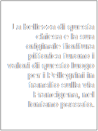 Casella di testo: La bellezza di questa chiesa e la sua originale fioritura pittorica furono i valori di questo luogo per i Pellegrini in transito sulla via Francigena, nel lontano passato.
