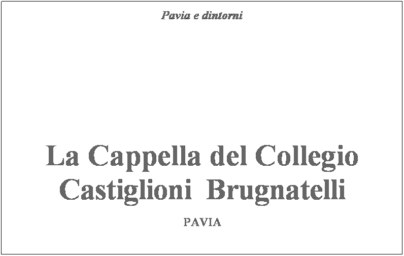 Casella di testo: Pavia e dintorni
&nbsp;
&nbsp;&nbsp;
&nbsp;
&nbsp;
&nbsp;
&nbsp;
&nbsp;
&nbsp;
&nbsp;
&nbsp;
&nbsp;

La Cappella del Collegio
Castiglioni  Brugnatelli
&nbsp;
PAVIA
&nbsp;
