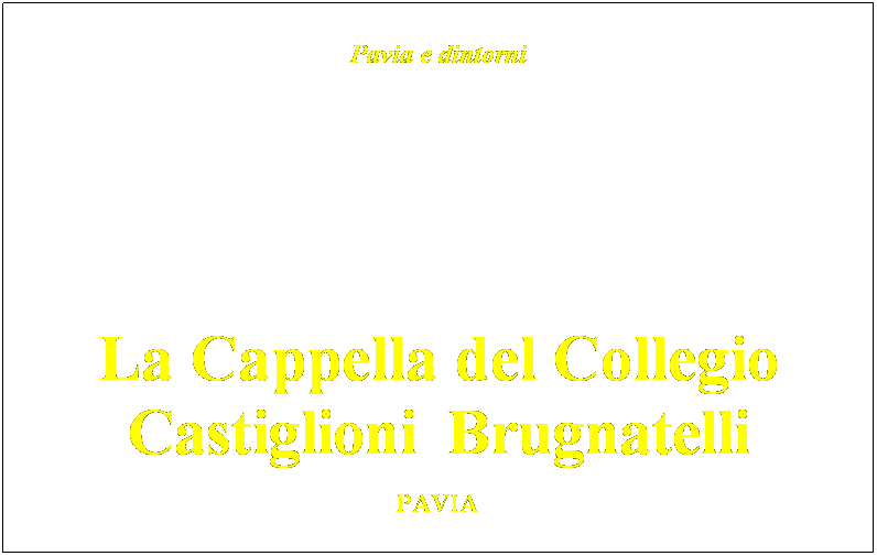 Casella di testo: Pavia e dintorni
&nbsp;
&nbsp;&nbsp;
&nbsp;
&nbsp;
&nbsp;
&nbsp;
&nbsp;
&nbsp;
&nbsp;
&nbsp;
&nbsp;

La Cappella del Collegio
Castiglioni  Brugnatelli
&nbsp;
PAVIA&nbsp;
