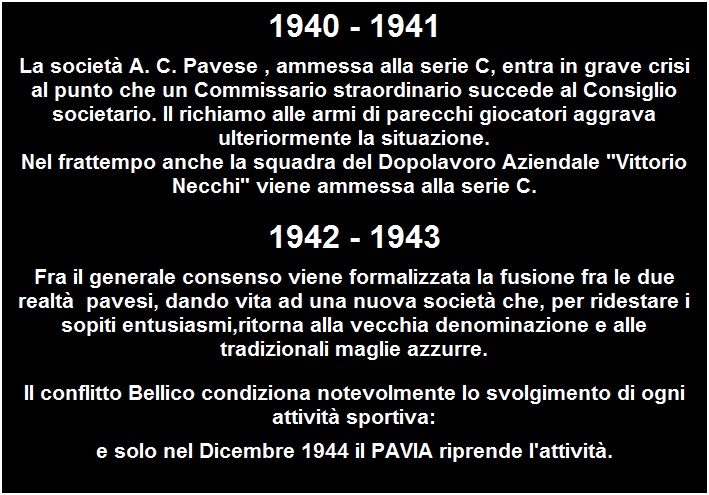 Casella di testo: 1940 - 1941
La societ� A. C. Pavese , ammessa alla serie C, entra in grave crisi al punto che un Commissario straordinario succede al Consiglio societario. Il richiamo alle armi di parecchi giocatori aggrava ulteriormente la situazione.
Nel frattempo anche la squadra del Dopolavoro Aziendale "Vittorio Necchi" viene ammessa alla serie C.
1942 - 1943
Fra il generale consenso viene formalizzata la fusione fra le due realt�&nbsp; pavesi, dando vita ad una nuova societ� che, per ridestare i sopiti entusiasmi,ritorna alla vecchia denominazione e alle tradizionali maglie azzurre.
Il conflitto Bellico condiziona notevolmente lo svolgimento di ogni attivit� sportiva:
e solo nel Dicembre 1944 il PAVIA riprende l'attivit�.
&nbsp;


&nbsp;
